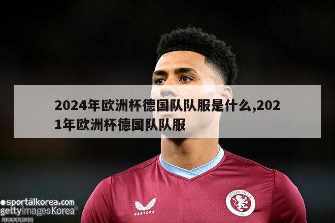 2024年欧洲杯德国队队服是什么,2021年欧洲杯德国队队服