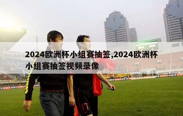 2024欧洲杯小组赛抽签,2024欧洲杯小组赛抽签视频录像