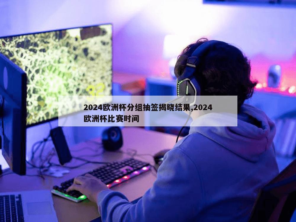 2024欧洲杯分组抽签揭晓结果,2024欧洲杯比赛时间